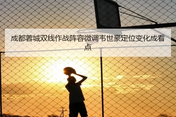 成都蓉城双线作战阵容微调韦世豪定位变化成看点