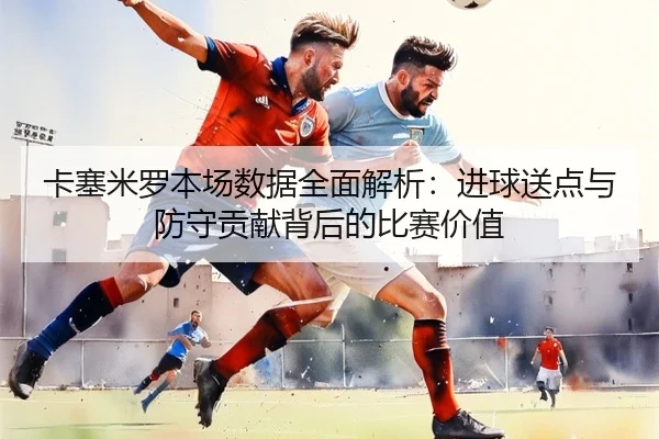 卡塞米罗本场数据全面解析：进球送点与防守贡献背后的比赛价值